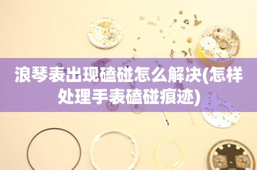  浪琴表出现磕碰怎么解决(怎样处理手表磕碰痕迹) 手表维修知识库