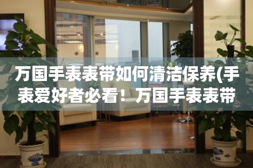  万国手表表带如何清洁保养(手表爱好者必看！万国手表表带清洁保养全攻略) 手表维修知识库