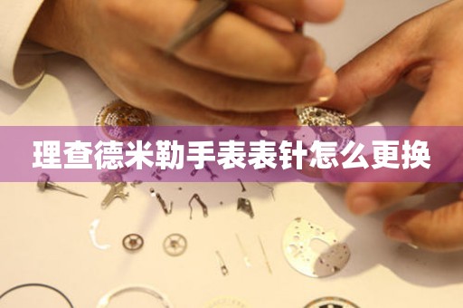  理查德米勒手表表针怎么更换 手表维修知识库