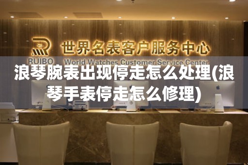  浪琴腕表出现停走怎么处理(浪琴手表停走怎么修理) 手表维修知识库