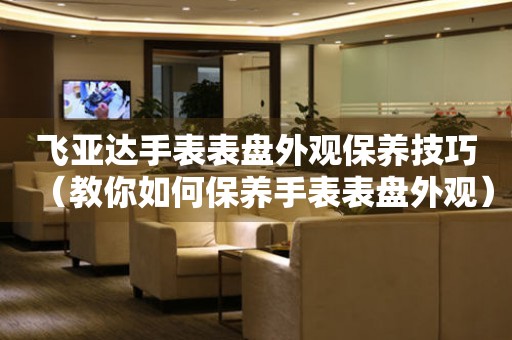  飞亚达手表表盘外观保养技巧（教你如何保养手表表盘外观） 手表维修知识库