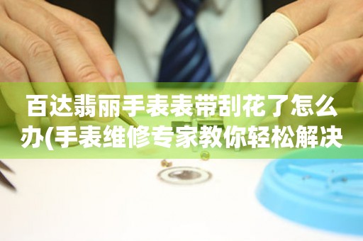  百达翡丽手表表带刮花了怎么办(手表维修专家教你轻松解决表带刮花问题) 手表维修知识库
