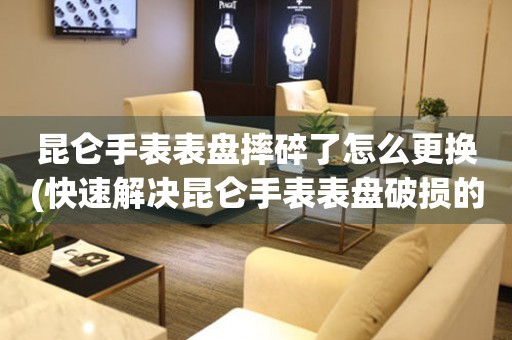  昆仑手表表盘摔碎了怎么更换(快速解决昆仑手表表盘破损的方法) 手表维修知识库
