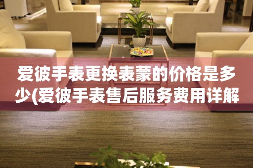  爱彼手表更换表蒙的价格是多少(爱彼手表售后服务费用详解) 手表维修知识库