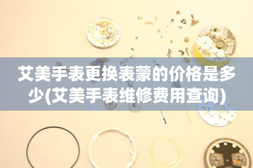  艾美手表更换表蒙的价格是多少(艾美手表维修费用查询) 手表维修知识库