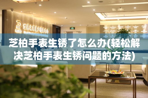  芝柏手表生锈了怎么办(轻松解决芝柏手表生锈问题的方法) 手表维修知识库