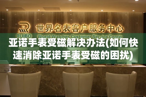 亚诺手表受磁解决办法(如何快速消除亚诺手表受磁的困扰)