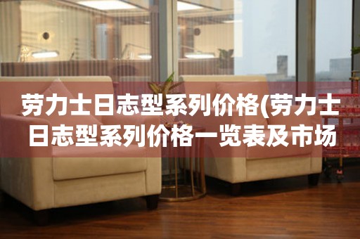  劳力士日志型系列价格(劳力士日志型系列价格一览表及市场行情) 手表维修知识库