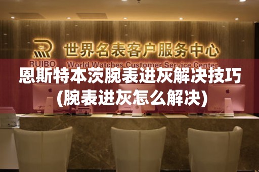  恩斯特本茨腕表进灰解决技巧 (腕表进灰怎么解决) 手表维修知识库