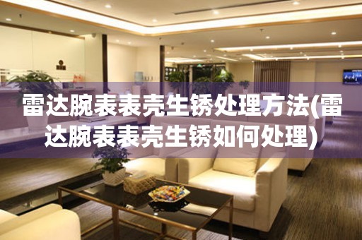  雷达腕表表壳生锈处理方法(雷达腕表表壳生锈如何处理) 手表维修知识库