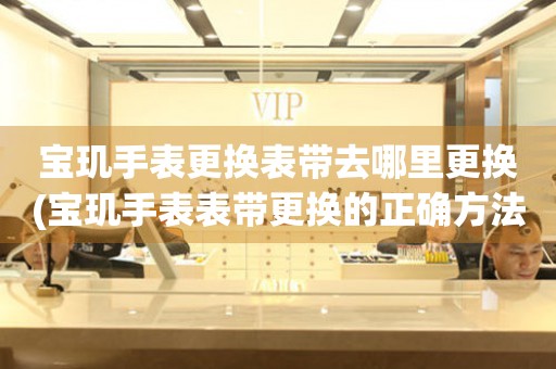  宝玑手表更换表带去哪里更换(宝玑手表表带更换的正确方法) 手表维修知识库