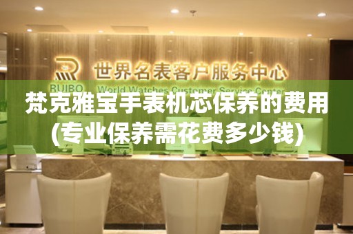  梵克雅宝手表机芯保养的费用(专业保养需花费多少钱) 手表维修知识库