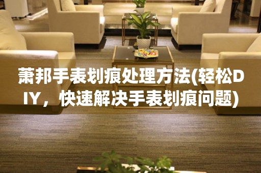  萧邦手表划痕处理方法(轻松DIY，快速解决手表划痕问题) 手表维修知识库