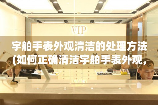  宇舶手表外观清洁的处理方法(如何正确清洁宇舶手表外观，让手表焕然一新) 手表维修知识库