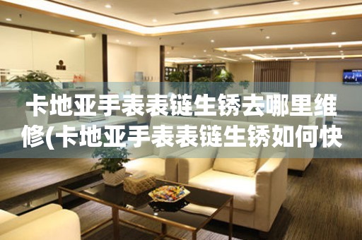 卡地亚手表表链生锈去哪里维修(卡地亚手表表链生锈如何快速解决) 手表维修知识库