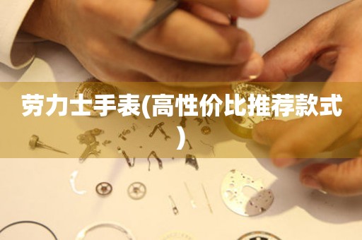  劳力士手表(高性价比推荐款式) 手表维修知识库