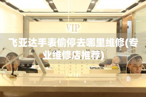  飞亚达手表偷停去哪里维修(专业维修店推荐) 手表维修知识库