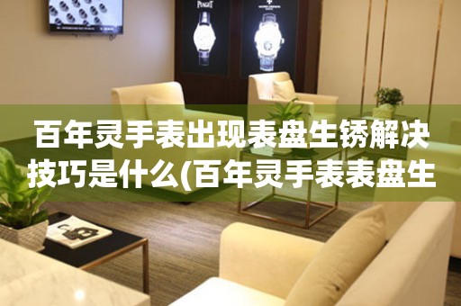  百年灵手表出现表盘生锈解决技巧是什么(百年灵手表表盘生锈的处理方法) 手表维修知识库