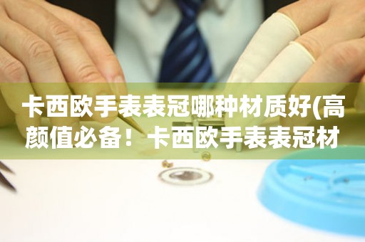  卡西欧手表表冠哪种材质好(高颜值必备！卡西欧手表表冠材质选择指南) 手表维修知识库