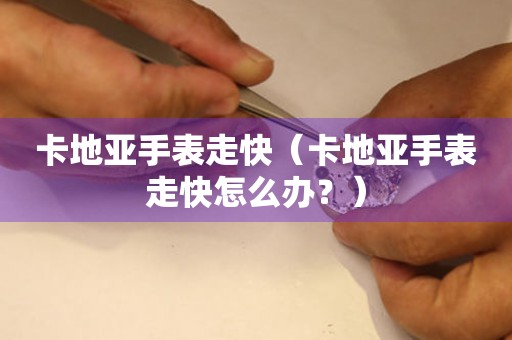  卡地亚手表走快（卡地亚手表走快怎么办？） 手表维修知识库