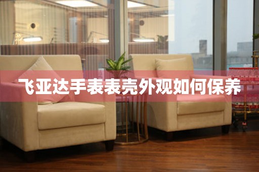  飞亚达手表表壳外观如何保养 手表维修知识库