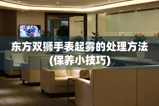  东方双狮手表起雾的处理方法(保养小技巧) 手表维修知识库
