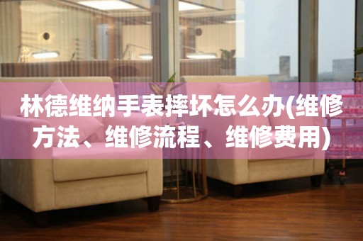  林德维纳手表摔坏怎么办(维修方法、维修流程、维修费用) 手表维修知识库