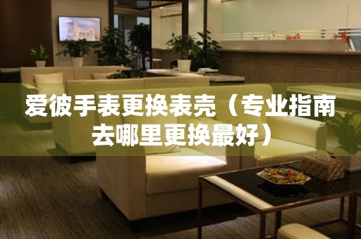  爱彼手表更换表壳（专业指南去哪里更换最好） 手表维修知识库