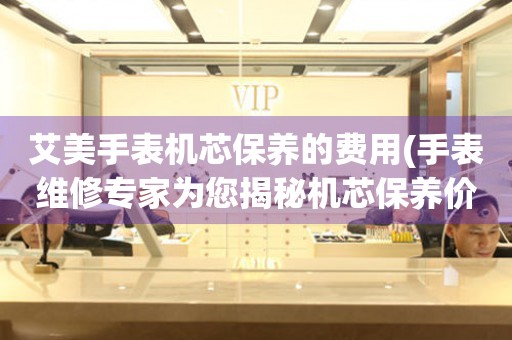  艾美手表机芯保养的费用(手表维修专家为您揭秘机芯保养价格) 手表维修知识库