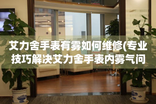  艾力舍手表有雾如何维修(专业技巧解决艾力舍手表内雾气问题) 手表维修知识库
