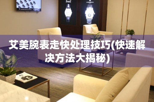  艾美腕表走快处理技巧(快速解决方法大揭秘) 手表维修知识库