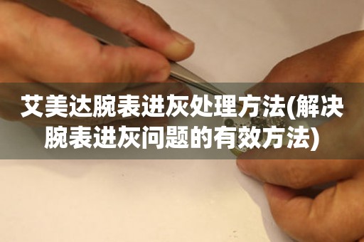  艾美达腕表进灰处理方法(解决腕表进灰问题的有效方法) 手表维修知识库