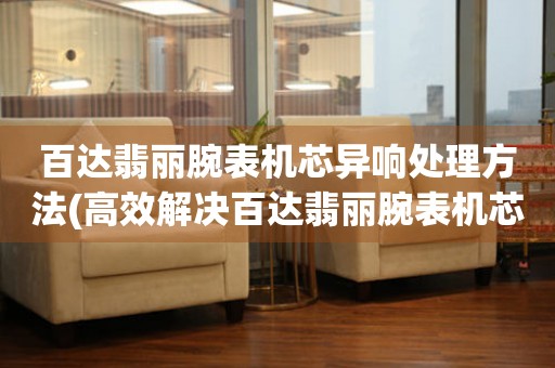  百达翡丽腕表机芯异响处理方法(高效解决百达翡丽腕表机芯异响问题) 手表维修知识库