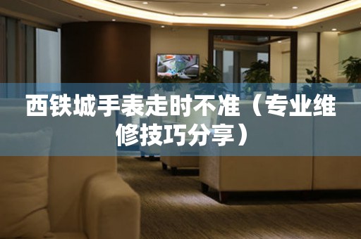  西铁城手表走时不准（专业维修技巧分享） 手表维修知识库