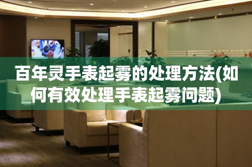  百年灵手表起雾的处理方法(如何有效处理手表起雾问题) 手表维修知识库
