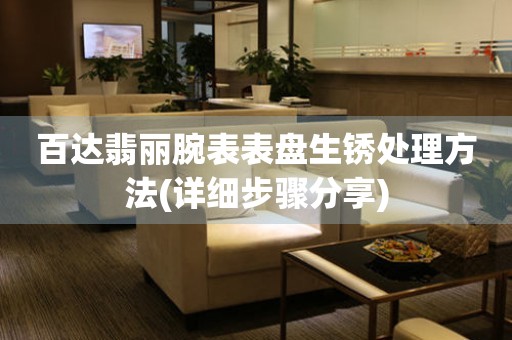  百达翡丽腕表表盘生锈处理方法(详细步骤分享) 手表维修知识库
