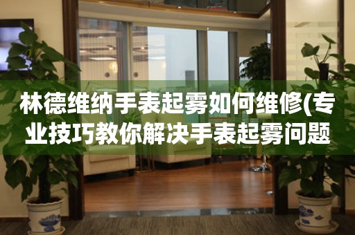  林德维纳手表起雾如何维修(专业技巧教你解决手表起雾问题) 手表维修知识库