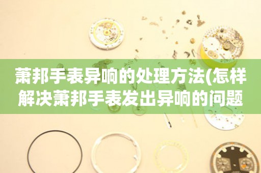  萧邦手表异响的处理方法(怎样解决萧邦手表发出异响的问题) 手表维修知识库