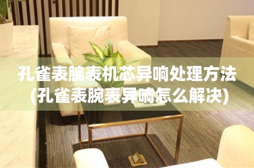  孔雀表腕表机芯异响处理方法 (孔雀表腕表异响怎么解决) 手表维修知识库