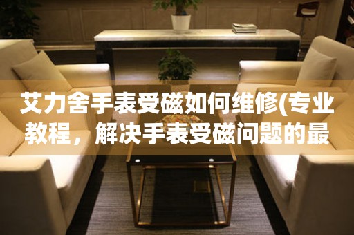 艾力舍手表受磁如何维修(专业教程，解决手表受磁问题的最佳方法)