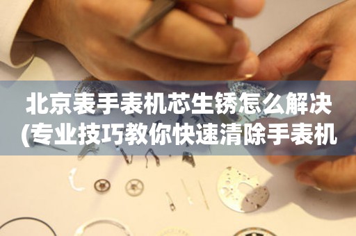 北京表手表机芯生锈怎么解决(专业技巧教你快速清除手表机芯生锈)