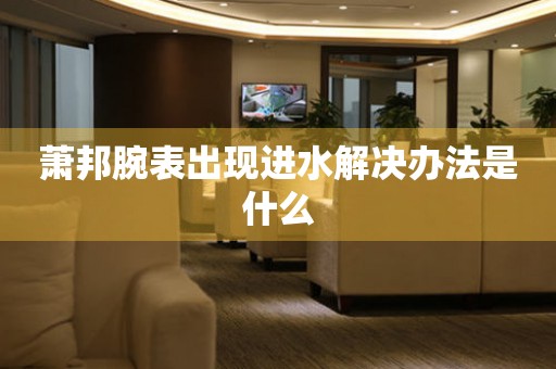  萧邦腕表出现进水解决办法是什么 手表维修知识库