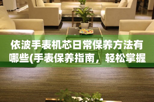  依波手表机芯日常保养方法有哪些(手表保养指南，轻松掌握依波机芯保养技巧) 手表维修知识库