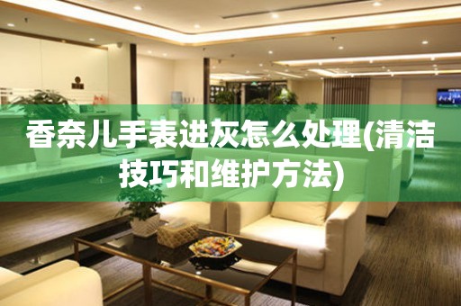  香奈儿手表进灰怎么处理(清洁技巧和维护方法) 手表维修知识库