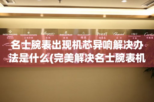  名士腕表出现机芯异响解决办法是什么(完美解决名士腕表机芯异响的实用方法) 手表维修知识库