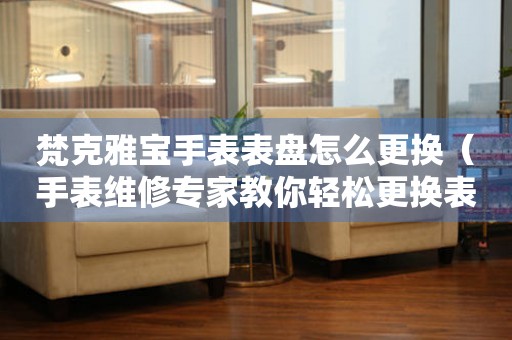  梵克雅宝手表表盘怎么更换（手表维修专家教你轻松更换表盘） 手表维修知识库
