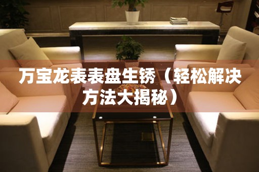  万宝龙表表盘生锈（轻松解决方法大揭秘） 手表维修知识库
