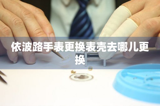  依波路手表更换表壳去哪儿更换 手表维修知识库