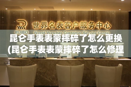  昆仑手表表蒙摔碎了怎么更换(昆仑手表表蒙摔碎了怎么修理) 手表维修知识库