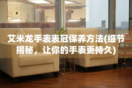  艾米龙手表表冠保养方法(细节揭秘，让你的手表更持久) 手表维修知识库